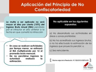 • En caso se realicen actividades
por tiempo menor, se estimará
el IBA multiplicando por 12 el
promedio bruto mensual.
• De no percibirse ingresos la
autoridad realizará la
estimación.
Aplicación del Principio de No
Confiscatoriedad
No aplicable en los siguientes
supuestos:
a) Ha desarrollado sus actividades en
áreas o zonas prohibidas;
b) No ha acreditado sus ingresos brutos,
o no ha efectuado la estimación de los
ingresos que proyecta percibir; o,
c) Sea reincidente.
La multa a ser aplicada no será
mayor al diez por ciento (10%) del
Ingreso Bruto Anual (IBA) percibido
por el infractor el año anterior a la
fecha en que cometió la infracción
La multa a ser aplicada no será
mayor al diez por ciento (10%) del
Ingreso Bruto Anual (IBA) percibido
por el infractor el año anterior a la
fecha en que cometió la infracción
Décima regla de la Resolución N° 038-2013-OEFA-CDDécima regla de la Resolución N° 038-2013-OEFA-CD
 