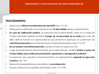 PROCEDIMIENTO
• Solicitud a la Oficina de Administración del OEFA (arts. 7° y 8°)
• Plazo para la calificación de la solicitud es de 10 días hábiles desde su presentación.
• En caso de calificación positiva, se comunica ello al administrado, quien en un plazo de
10 días calendario deberá acreditar el pago de un porcentaje de la multa (que varía del
20% a 60% en función a la oportunidad en que presentó la solicitud) y la constitución de
carta fianza bancaria por el total del monto materia del beneficio. (arts. 9° y 12°)
• No se requiere carta fianza bancaria cuando la multa no supere las 5 UIT.
• Luego de presentada la documentación por el administrado, el OEFA tendrá un plazo de
10 días hábiles para emitir pronunciamiento, aprobando o denegando la solicitud.
• La resolución que aprueba el fraccionamiento y/o aplazamiento suspende la ejecución
coactiva. (art. 13°)
• Resolución desaprobatoria es recurrible en reconsideración
• Causas y efectos de la pérdida del beneficio (Arts. 17° y 18°)
Aplazamiento y/o Fraccionamiento de multas ambientales (II)
 