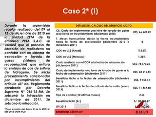 Caso 2* (I)
Durante la supervisión
regular realizada del 09 al
12 de diciembre de 2010 en
la unidad ZETA de la
empresa PETA S.A.C. se
verificó que el proceso de
flotación de molibdeno no
contaba con un sistema de
extracción y lavado de
gases (sistema de
recuperación) que evitara
la emisión de gas de sulfuro
de hidrógeno. Se inició
procedimiento sancionador
por incumplimiento del
artículo 43° del Reglamento
aprobado por Decreto
Supremo N° 016-93-EM. Se
subsanó la infracción en
diciembre de 2011. Se
subsanó la infracción.
*Caso extraído del Rubro III de la RDC N°
035-2013-OEFA-PCD
DETALLE DEL CÁLCULO DEL BENEFICIO ILÍCITO
CE: Costo de implementar una torre de lavado de gases
a la fecha de incumplimiento (diciembre 2010)
US$. 66 642.62
T: Meses transcurridos desde la fecha incumplimiento
hasta la fecha de subsanación (diciembre 2010 a
diciembre 2011)
12
COK en US$ (Anual) 17,55%
COK en US$ (Mensual) 1,36%
Costo ajustado con el COK a la fecha de subsanación
(diciembre 2011)
US$. 78 370.26
Costo de implementar una torre de lavado de gases a la
fecha de subsanación (diciembre 2011)
US$. 68 616.85
Beneficio ilícito a la fecha de subsanación (diciembre
2011)
US$. 9 753.41
Beneficio ilícito a la fecha de cálculo de la multa (enero
2013)
US$. 11 469.80
Tipo de cambio (12 últimos meses) 2,64
Beneficio ilícito (S/.) S/. 30 280.27
UIT 2013 S/. 3 700,00
BENEFICIO ILÍCITO UIT 8,18 UIT
 