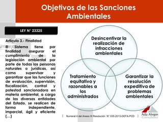 Objetivos de las Sanciones
Ambientales
LEY N° 23325
Artículo 3.- Finalidad
El Sistema tiene por
finalidad asegurar el
cumplimiento de la
legislación ambiental por
parte de todas las personas
naturales o jurídicas, así
como supervisar y
garantizar que las funciones
de evaluación, supervisión,
fiscalización, control y
potestad sancionadora en
materia ambiental, a cargo
de las diversas entidades
del Estado, se realicen de
forma independiente,
imparcial, ágil y eficiente
(…) Numeral 4 del Anexo III Resolución N° 035-2013-OEFA-PCD
 