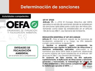 Determinación de sanciones
LEY N° 29325
Artículo 19.- (…)19.2 El Consejo Directivo del OEFA
aprueba la escala de sanciones donde se establecen
las sanciones aplicables para cada tipo de infracción,
tomando como base las establecidas en el artículo
136 de la Ley 28611, Ley General del Ambiente.
Autoridades competentes
ENTIDADES DE
FISCALIZACIÓN
AMBIENTAL
(en el ámbito de su competencia)
RESOLUCIÓN MINISTERIAL Nº 247-2013-MINAM
Artículo 5º.- Para el ejercicio regular de las funciones de
fiscalización ambiental a su cargo, las EFA deberán
cumplir, como mínimo, lo siguiente:
a) Aprobar o proponer, según corresponda, las
disposiciones que regulen la tipificación de infracciones y
sanciones ambientales aplicables, adecuadas a la
normativa que dicte OEFA sobre el particular, observando
el monto máximo de multa establecido en el artículo 136º
de la Ley Nº 28611, Ley General del Ambiente.
En ausencia de tales normas, las EFA aplicarán,
supletoriamente, la tipificación de infracciones y sanciones
generales y transversales, la metodología de cálculo de
multas ambientales y otras normas complementarias sobre
la materia que apruebe el OEFA (…)
 