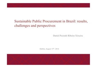 Daniel Pezzutti Ribeiro Teixeira
Sustainable Public Procurement in Brazil: results,
challenges and perspectives
Dublin, August 15th. 2014
 