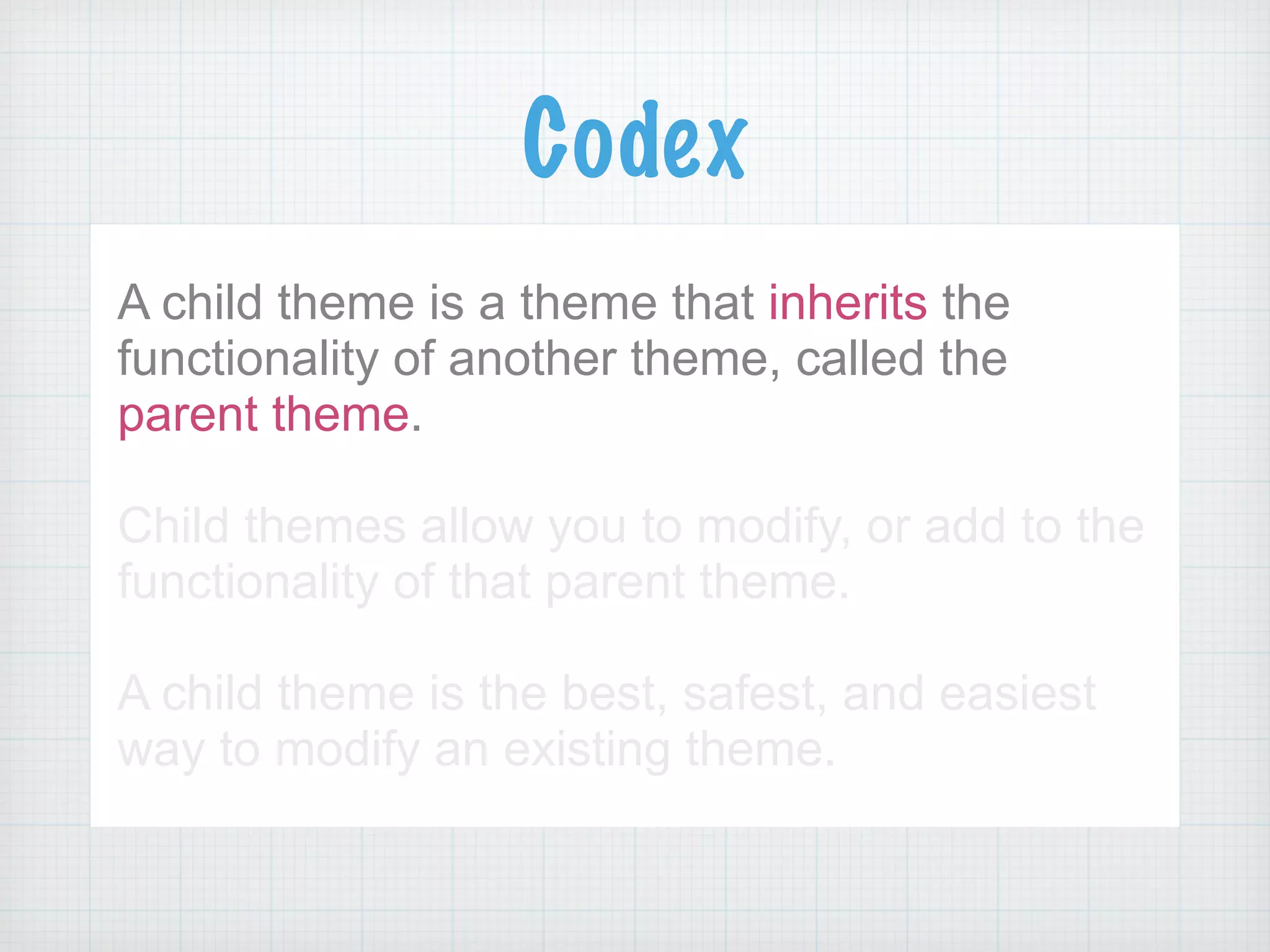Codex
A child theme is a theme that inherits the
functionality of another theme, called the
parent theme.
!
Child themes allow you to modify, or add to the
functionality of that parent theme.
!
A child theme is the best, safest, and easiest
way to modify an existing theme.
 