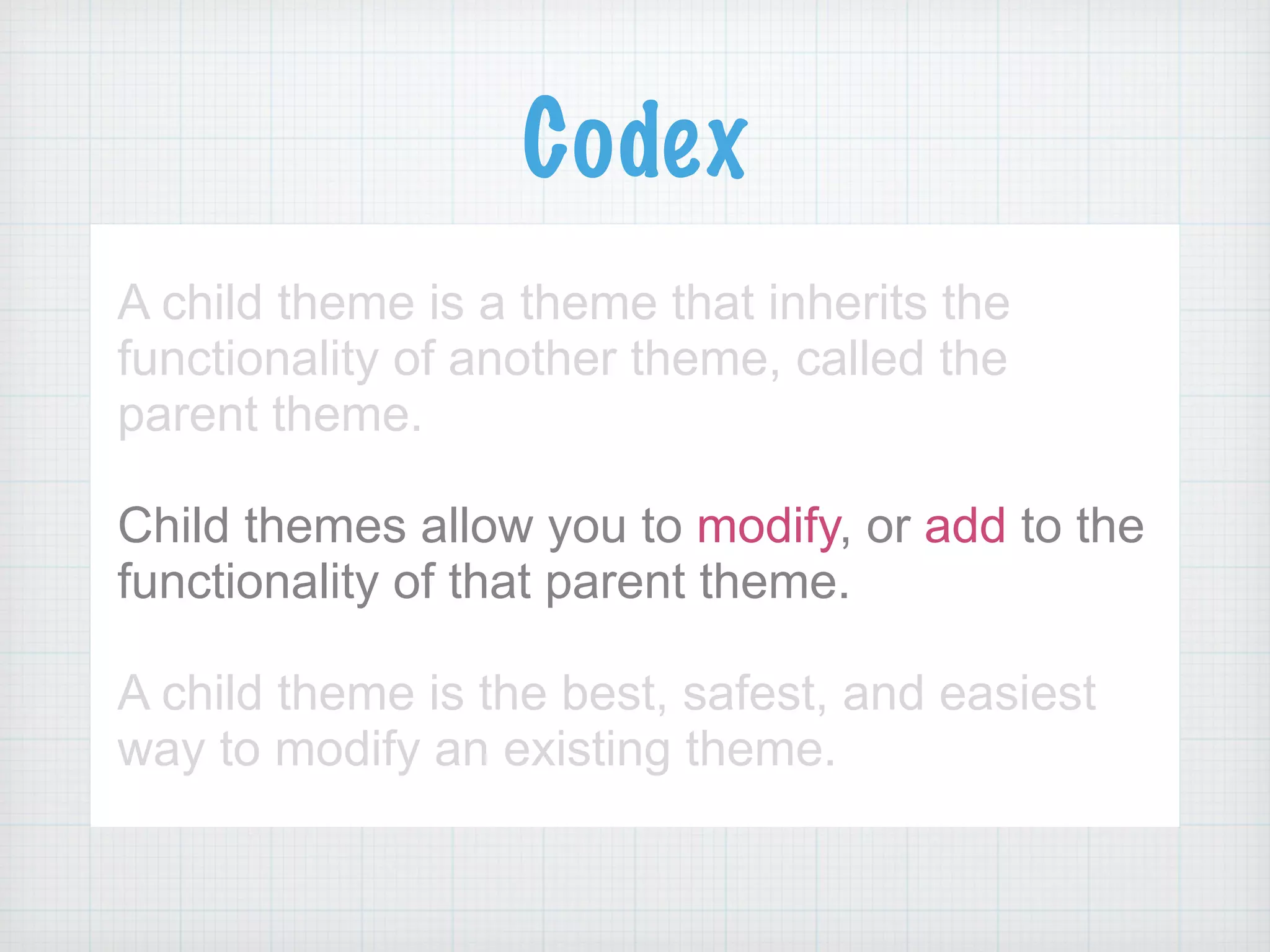 Codex
A child theme is a theme that inherits the
functionality of another theme, called the
parent theme.
!
Child themes allow you to modify, or add to the
functionality of that parent theme.
!
A child theme is the best, safest, and easiest
way to modify an existing theme.
 