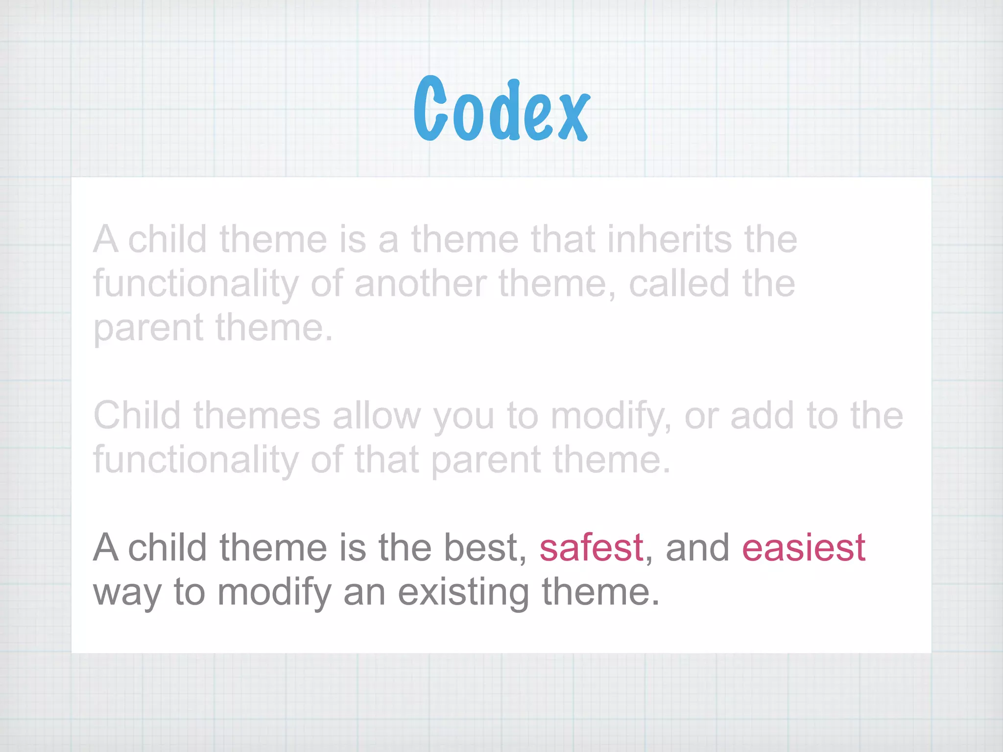 Codex
A child theme is a theme that inherits the
functionality of another theme, called the
parent theme.
!
Child themes allow you to modify, or add to the
functionality of that parent theme.
!
A child theme is the best, safest, and easiest
way to modify an existing theme.
 
