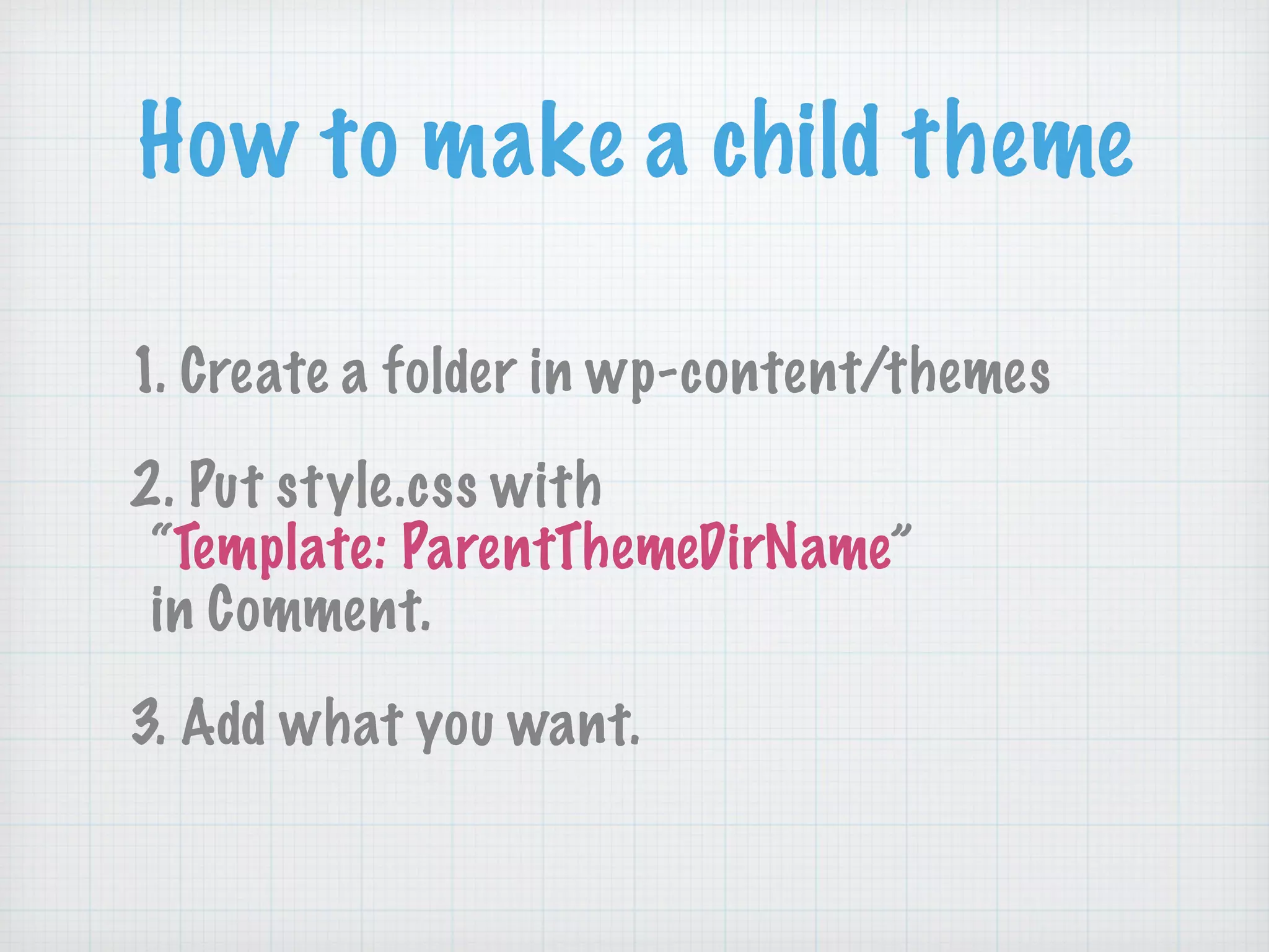 How to make a child theme
1. Create a folder in wp-content/themes
2. Put style.css with 
“Template: ParentThemeDirName” 
in Comment.
3. Add what you want.
 