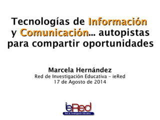 Tecnologías de IInnffoorrmmaacciióónn 
y CCoommuunniiccaacciióónn... autopistas 
para compartir oportunidades 
Marcela Hernández 
Red de Investigación Educativa – ieRed 
17 de Agosto de 2014 
 