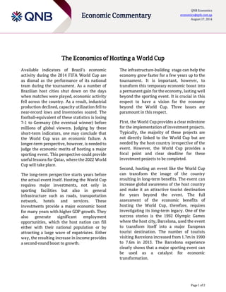 Page 1 of 2
Economic Commentary
QNB Economics
economics@qnb.com.qa
August 17, 2014
The Economics of Hosting a World Cup
Available indicators of Brazil’s economic
activity during the 2014 FIFA World Cup are
as dismal as the performance of its national
team during the tournament. As a number of
Brazilian host cities shut down on the days
when matches were played, economic activity
fell across the country. As a result, industrial
production declined, capacity utilization fell to
near-record lows and inventories soared. The
football-equivalent of these statistics is losing
7-1 to Germany (the eventual winner) before
millions of global viewers. Judging by these
short-term indicators, one may conclude that
the World Cup was an economic failure. A
longer-term perspective, however, is needed to
judge the economic merits of hosting a major
sporting event. This perspective could provide
useful lessons for Qatar, where the 2022 World
Cup will take place.
The long-term perspective starts years before
the actual event itself. Hosting the World Cup
requires major investments, not only in
sporting facilities but also in general
infrastructure such as roads, transportation
network, hotels and services. These
investments provide a major economic boost
for many years with higher GDP growth. They
also generate significant employment
opportunities, which the host nation can fill
either with their national population or by
attracting a large wave of expatriates. Either
way, the resulting increase in income provides
a second-round boost to growth.
The infrastructure-building stage can help the
economy grow faster for a few years up to the
tournament. It is important, however, to
transform this temporary economic boost into
a permanent gain for the economy, lasting well
beyond the sporting event. It is crucial in this
respect to have a vision for the economy
beyond the World Cup. Three issues are
paramount in this respect.
First, the World Cup provides a clear milestone
for the implementation of investment projects.
Typically, the majority of these projects are
not directly linked to the World Cup but are
needed by the host country irrespective of the
event. However, the World Cup provides a
focal point and clear deadline for these
investment projects to be completed.
Second, hosting an event like the World Cup
can transform the image of the country
resulting in long-term benefits. The event can
increase global awareness of the host country
and make it an attractive tourist destination
for years beyond the event. The full
assessment of the economic benefits of
hosting the World Cup, therefore, requires
investigating its long-term legacy. One of the
success stories is the 1992 Olympic Games
where the host city, Barcelona, used the event
to transform itself into a major European
tourist destination. The number of tourists
visiting Barcelona increased from 1.7m in 1990
to 7.6m in 2013. The Barcelona experience
clearly shows that a major sporting event can
be used as a catalyst for economic
transformation.
 
