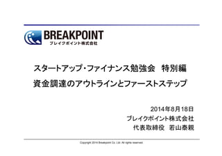 Copyright 2014 Breakpoint Co. Ltd. All rights reserved.
スタートアップ・ファイナンス勉強会スタートアップ・ファイナンス勉強会スタートアップ・ファイナンス勉強会スタートアップ・ファイナンス勉強会 特別編特別編特別編特別編
資金調達のアウトラインとファーストステップ資金調達のアウトラインとファーストステップ資金調達のアウトラインとファーストステップ資金調達のアウトラインとファーストステップ
2014年8月18日
ブレイクポイント株式会社
代表取締役 若山泰親
 