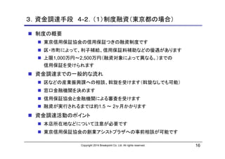 Copyright 2014 Breakpoint Co. Ltd. All rights reserved. 16
３．資金調達手段 ４-２．（１）制度融資（東京都の場合）
制度の概要
東京信用保証協会の信用保証つきの融資制度です
区・市町に...