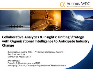 Collaborative Analytics & Insights: Uniting Strategy
with Organizational Intelligence to Anticipate Industry
Change
Business Forecasting 2014 – Predictive Intelligence Summit
San Francisco USA
Monday 18 August 2014
Arik Johnson
Founder & Chairman, Aurora WDC
Managing Director, Center for Organizational Reconnaissance
 