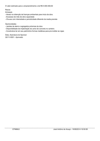 O valor estimado para o empreendimento e de R$ 5.000.000,00
Riscos
Ameaças
- Atraso na obtenção de licenças ambientais para inicio da obra.
- Escassez de mão de obra capacitada
- Chuvas com intensidade e periodicidade diferente da media prevista
Oportunidades
- Jazidas de aterro e agregados próximas da obra
- Disponibilidade de implantação de usina de concreto no canteiro
- Construtora ter em seu patrimônio formas metálicas para pre-moldar as vigas
Data, Assinatura do Sponsor
30/11/-0001 - Aprovado
OTMMA3 José Antônio de Araujo - 19/08/2014 16:50:08
 