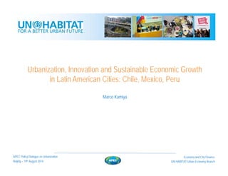 Urbanization, Innovation and Sustainable Economic Growth
in Latin American Cities: Chile, Mexico, Peru
Beijing – 19th August 2014
Economy and City Finance
UN HABITAT Urban Economy Branch
APEC Policy Dialogue on Urbanization
Marco Kamiya
 
