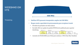 Newtec Proprietary – Internal Use Only
Timeslicing
WIDEBAND EM
HTS
500 MHz
• Satélites HTS possuem transponders amplos (até 500 MHz)
• Requer muita capacidade de processamento para receptores (custo)
• Dividisão da portadora em fatias (slices)
• Em Julho 2012 um update do padrão DVB-S2 já foi publicado para suportar
timeslicing
• Aumento do PLHEADER (com 8 bits) para sinalizar o TSN (Time Slice Number)
 