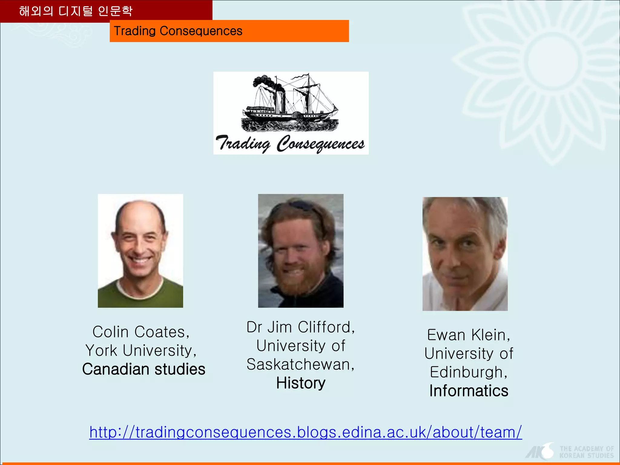 Trading Consequences
해외의 디지털 인문학
Colin Coates,
York University,
Canadian studies
Dr Jim Clifford,
University of
Saskatchewan,
History
Ewan Klein,
University of
Edinburgh,
Informatics
http://tradingconsequences.blogs.edina.ac.uk/about/team/
 
