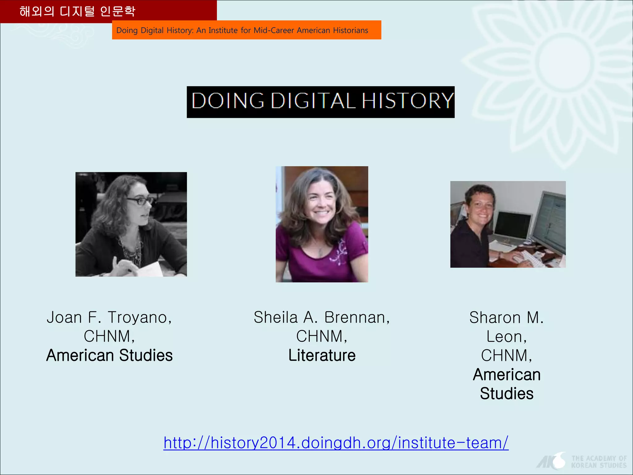 Doing Digital History: An Institute for Mid-Career American Historians
해외의 디지털 인문학
Joan F. Troyano,
CHNM,
American Studies
Sheila A. Brennan,
CHNM,
Literature
Sharon M.
Leon,
CHNM,
American
Studies
http://history2014.doingdh.org/institute-team/
 