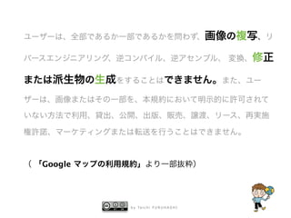 b y Ta i c h i F U R U H A S H I
ユーザーは、全部であるか一部であるかを問わず、画像の複写、リ
バースエンジニアリング、逆コンパイル、逆アセンブル、 変換、修正
または派生物の生成をすることはできません。また、ユー
ザーは、画像またはその一部を、本規約において明示的に許可されて
いない方法で利用、貸出、公開、出版、販売、譲渡、リース、再実施
権許諾、マーケティングまたは転送を行うことはできません。 
!
（ 「Google マップの利用規約」より一部抜粋）
 