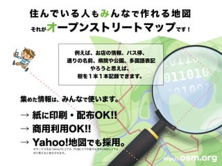 住んでいる人もみんなで作れる地図
それがオープンストリートマップです！
例えば、お店の情報、バス停、
通りの名前、病院や公園、多国語表記
やろうと思えば、
樹を１本１本記録できます。
http:// osm.org
集めた情報は、みんなで使います。
→ 紙に印刷・配布OK!!
→ 商用利用OK!!
→ Yahoo!地図でも採用。※サービス名は Yahoo!ロコです。PC版/スマホ版それぞれOSMレイヤに
切り替えると表示されます。
 