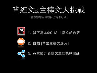 背經⽂文之主禱⽂文⼤大挑戰 
（當然你想安靜地⾃自⼰己背也可以） 
1. 背下⾺馬太6:9-13 主禱⽂文的內容 
2. ⾃自拍 [背出主禱⽂文影⽚片] 
3. 分享影⽚片並點名三個弟兄姊妹 
