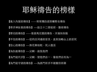耶穌禱告的榜樣 
【進⼊入內屋的禱告】——常常獨⾃自退到曠野去禱告 
【尋求神旨意的禱告】----設⽴立⼗十⼆二使徒前，整夜禱告 
【懇切的禱告】——客⻄西⾺馬尼園的禱告，汗滴如⾎血點 
【不住的禱告】----從約旦河邊的受洗，直到加略⼭山上的受死 
【信⼼心的禱告】----無花果枯乾，死⼈人復活 
【為仇敵禱告】----⽗父啊，赦免他們 
【為⾨門徒代求】----⽗父啊，使他們合⼀一，像我們合⽽而為⼀一 
【為⾨門徒守望的禱告】----為⻄西⾨門祈求不被撒但所篩 
 