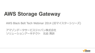 AWS Storage Gateway
AWS Black Belt Tech Webinar 2014 (旧マイスターシリーズ)
アマゾンデータサービスジャパン株式会社
ソリューションアーキテクト 北迫 清訓
 