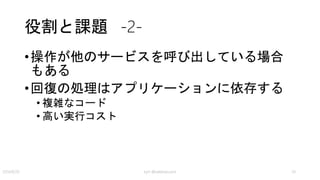 解決策 -3-
• 高いレベルにおいては、失敗した場合に走る別の処
理（トランザクション）と考えた方が良い
• 走った結果はもとに戻る（Rollbackする）わけではなく、整合
性が取れた別の状態に遷移する
• 低レベル（ビジネスロジックが関与しない）では、
本来なるべき状態に持っていく
• 処理が idempotent ならば再度実行して完了させる
• 規定回数再試行しても失敗するならば、不整合を通知してデー
タをロックするなどの処理をする
kyrt @takekazuomi 24
 