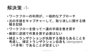 問題点と検討事項
• 失敗の判定は簡単ではない
• 補正ロジックはアプリケーション固有
• 補正トランザクションは idempotent （べき等）が良い
• 補正トランザクションには回復性が必要
• 再実行、進行状況
• 元に戻すではなく整合性のとれた状態にすると考える
• 補正トランザクションの手順は元の逆順で無くても良い
• リソースのタイムアウト付きロックを検討する
• 補正トランザクションを最小にするためにリトライを入
れる
kyrt @takekazuomi 25
 