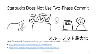 例外処理 (Exception Handling)
• Write-off（損金処理）
注文は受けたけど支払い出来ない場合等
なにか不具合があって最後まで処理出来ない場合、なにもしない、あるいは処
理を破棄して損金として計上する
• Retry（やり直し）
間違った飲み物を出してしまった場合等
一連の処理の一部が失敗した場合、再度実行する。処理が、idempotent ならば
全体を再試行する
• Compensating Action （補償行為）
機械が壊れていて注文が処理できない場合等
これまで完了した全ての処理を取り消して元に戻す
kyrt @takekazuomi 33
 