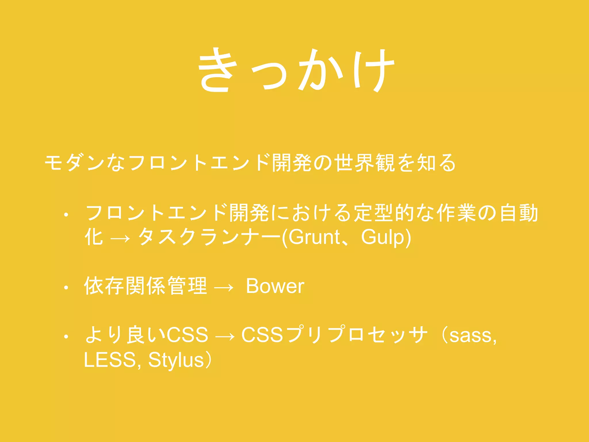 きっかけ 
モダンなフロントエンド開発の世界観を知る 
• フロントエンド開発における定型的な作業の自動 
化→ タスクランナー(Grunt、Gulp) 
• 依存関係管理→ Bower 
• より良いCSS → CSSプリプロセッサ（sass, 
LESS, Stylus） 
 