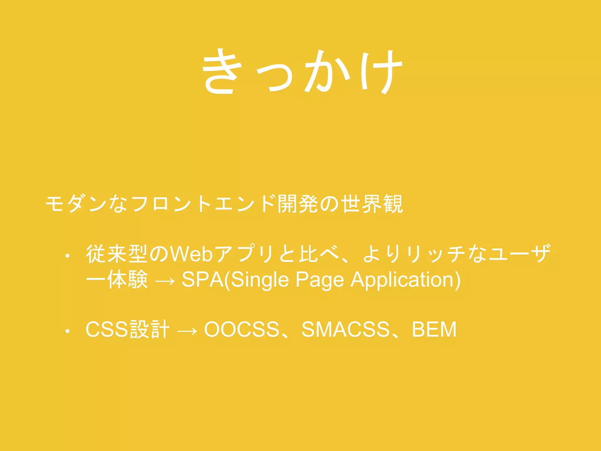 きっかけ 
モダンなフロントエンド開発の世界観 
• 従来型のWebアプリと比べ、よりリッチなユーザ 
ー体験→ SPA(Single Page Application) 
• CSS設計→ OOCSS、SMACSS、BEM 
 