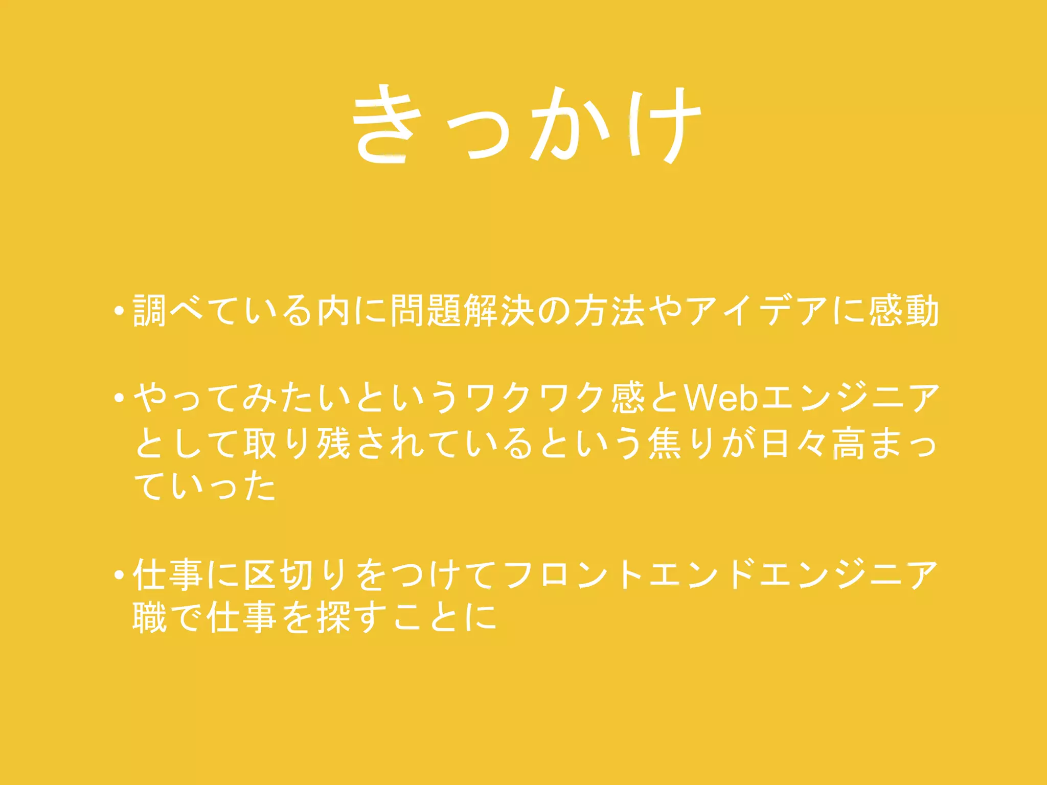 きっかけ 
• 調べている内に問題解決の方法やアイデアに感動 
• やってみたいというワクワク感とWebエンジニア 
として取り残されているという焦りが日々高まっ 
ていった 
• 仕事に区切りをつけてフロントエンドエンジニア 
職で仕事を探すことに 
 