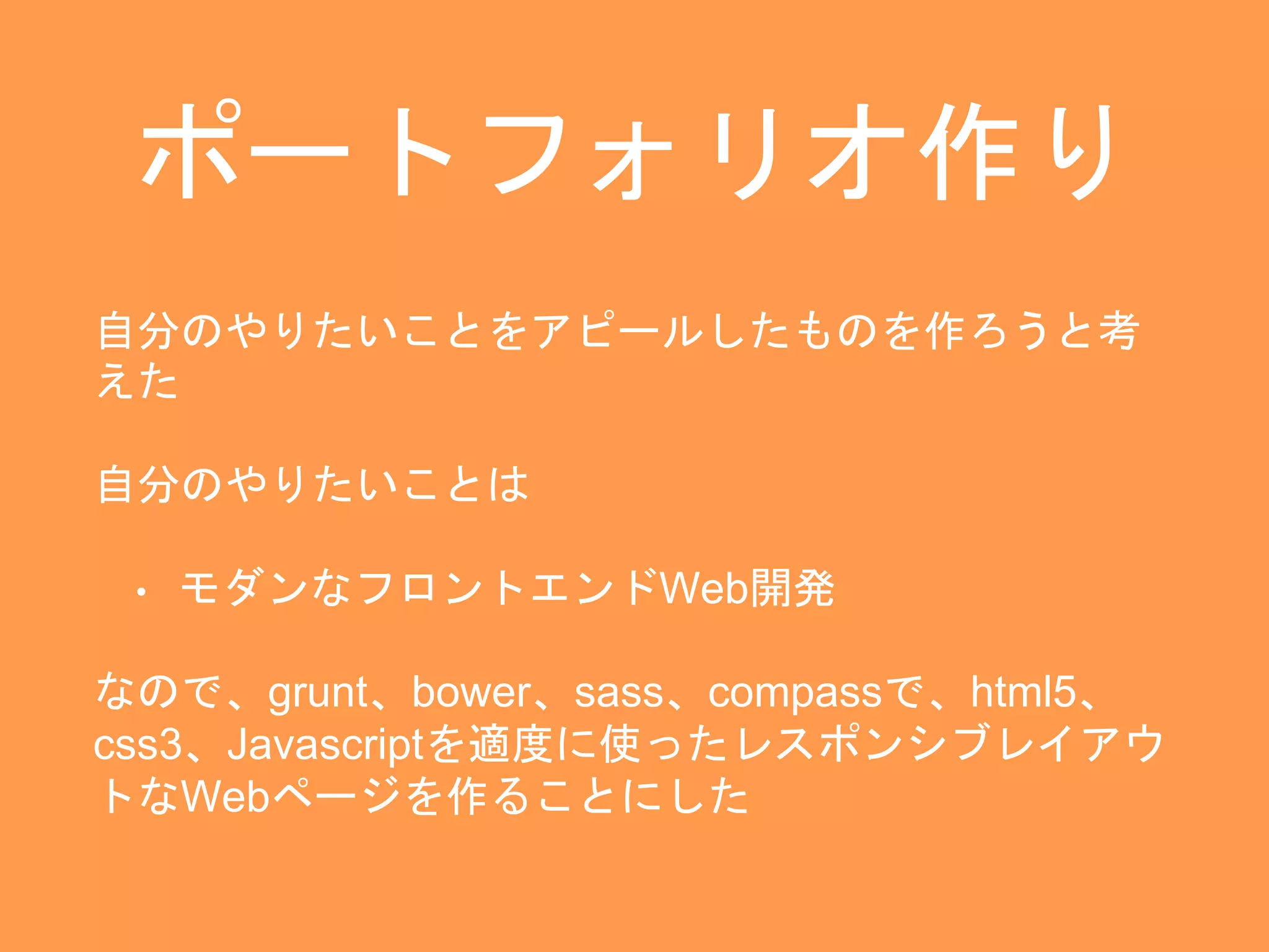 ポートフォリオ作り 
自分のやりたいことをアピールしたものを作ろうと考 
えた 
自分のやりたいことは 
• モダンなフロントエンドWeb開発 
なので、grunt、bower、sass、compassで、html5、 
css3、Javascriptを適度に使ったレスポンシブレイアウ 
トなWebページを作ることにした 
 
