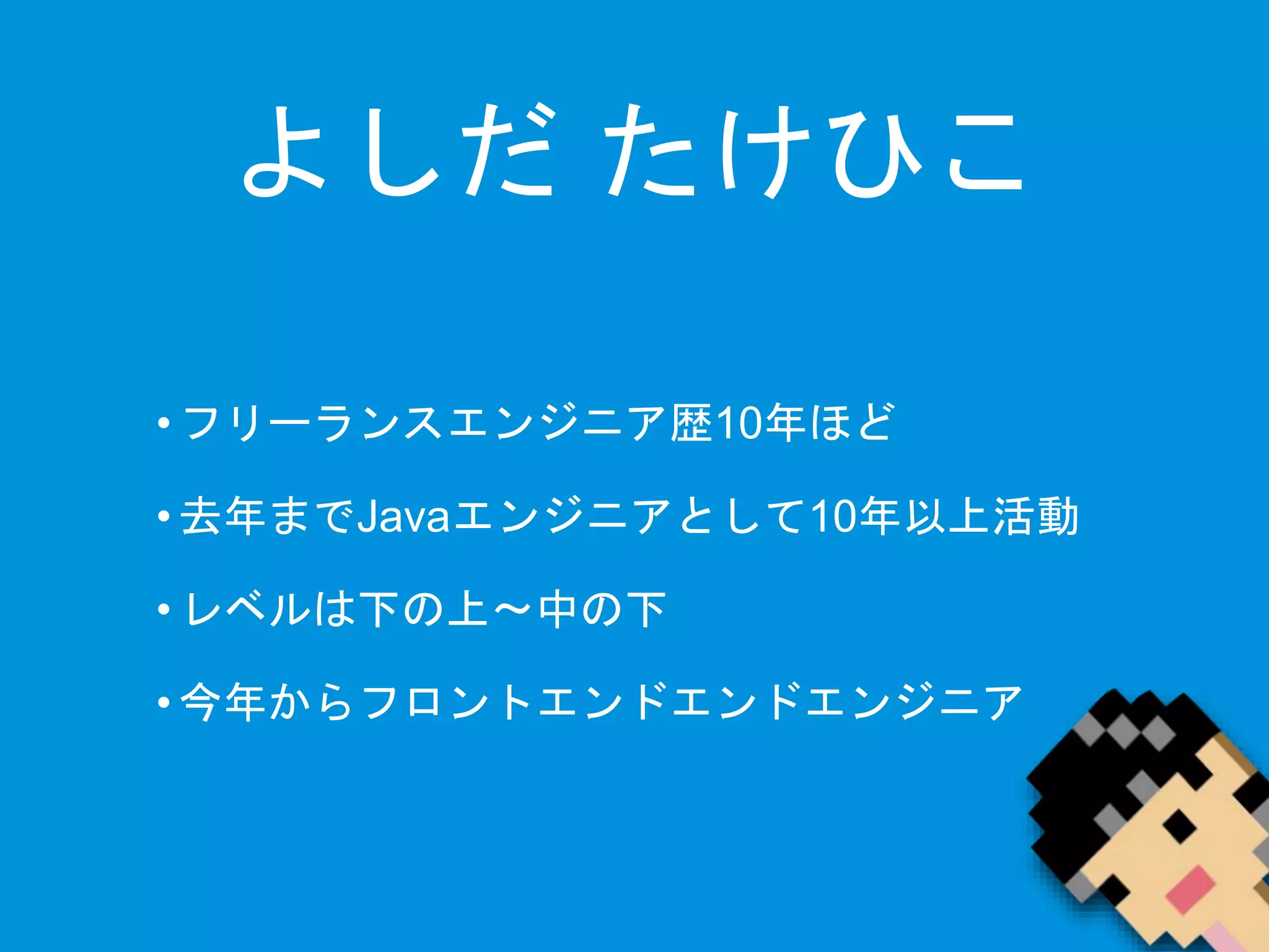 よしだたけひこ 
• フリーランスエンジニア歴10年ほど 
• 去年までJavaエンジニアとして10年以上活動 
• レベルは下の上〜中の下 
• 今年からフロントエンドエンドエンジニア 
 
