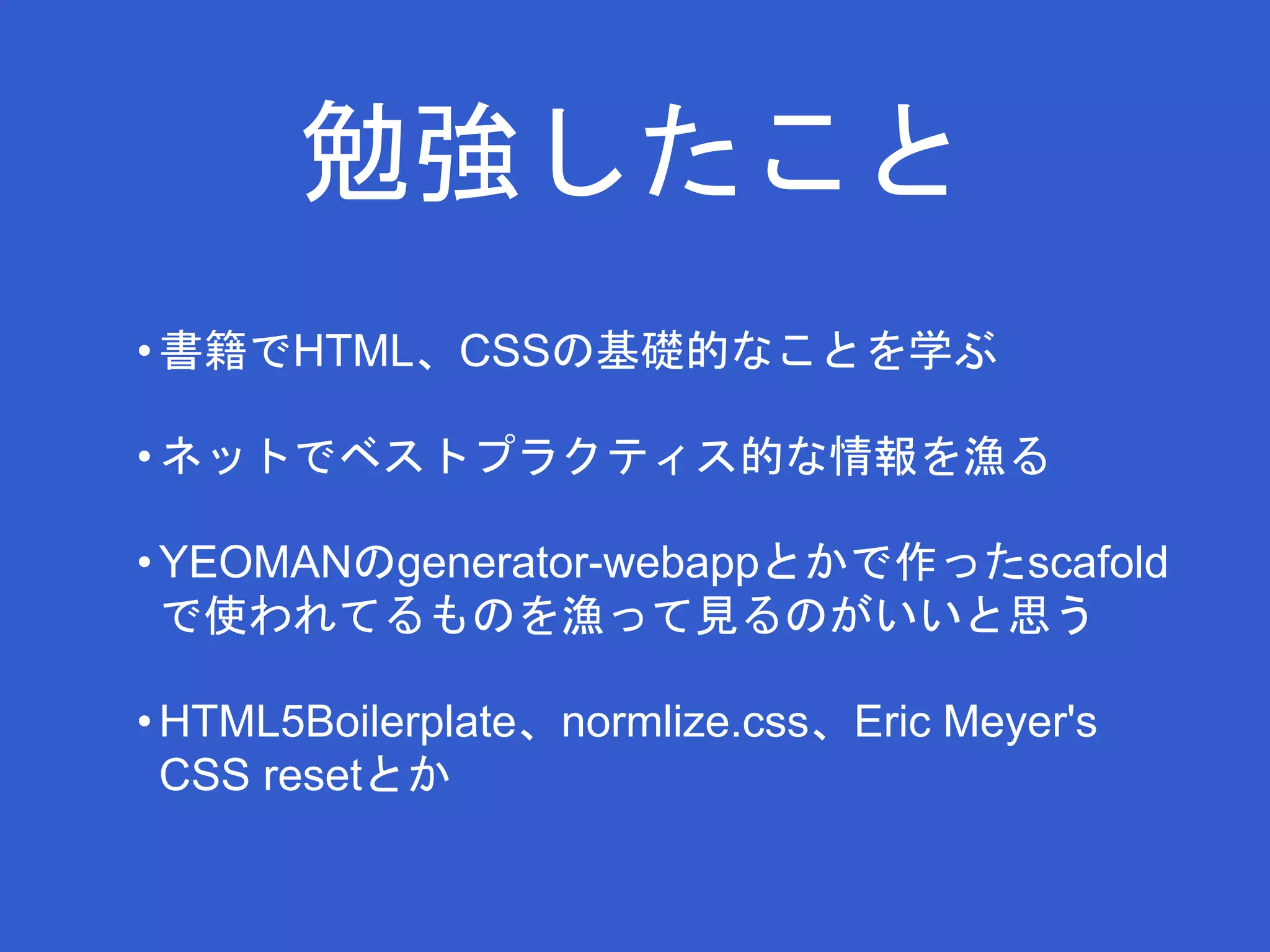 勉強したこと 
• 書籍でHTML、CSSの基礎的なことを学ぶ 
• ネットでベストプラクティス的な情報を漁る 
•YEOMANのgenerator-webappとかで作ったscafold 
で使われてるものを漁って見るのがいいと思う 
• HTML5Boilerplate、normlize.css、Eric Meyer's 
CSS resetとか 
 