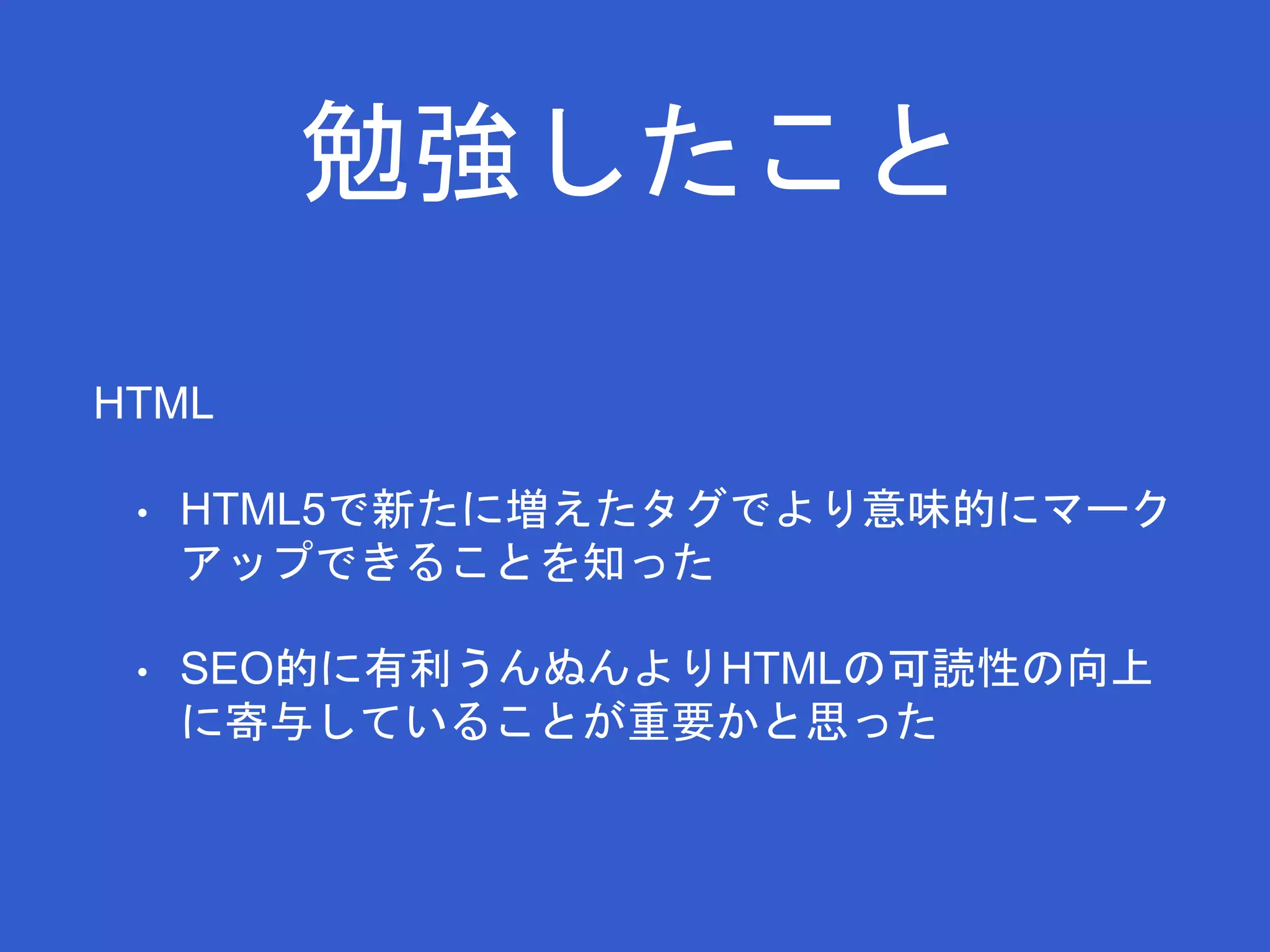 勉強したこと 
HTML 
• HTML5で新たに増えたタグでより意味的にマーク 
アップできることを知った 
• SEO的に有利うんぬんよりHTMLの可読性の向上 
に寄与していることが重要かと思った 
 