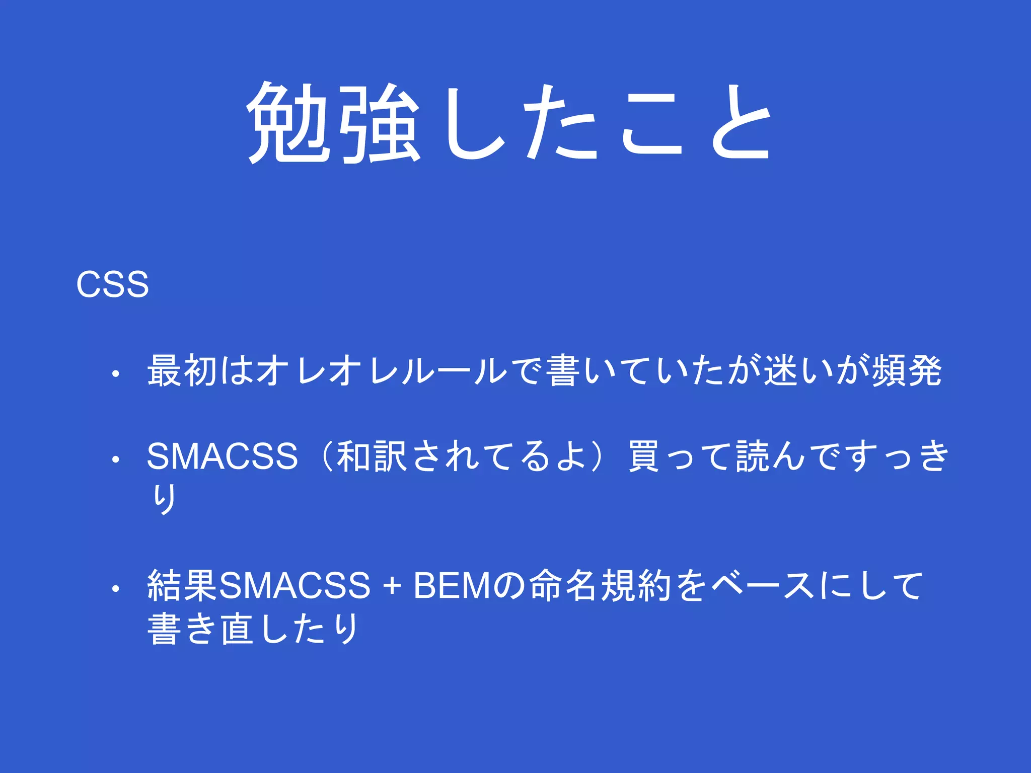 勉強したこと 
CSS 
• 最初はオレオレルールで書いていたが迷いが頻発 
• SMACSS（和訳されてるよ）買って読んですっき 
り 
• 結果SMACSS + BEMの命名規約をベースにして 
書き直したり 
 