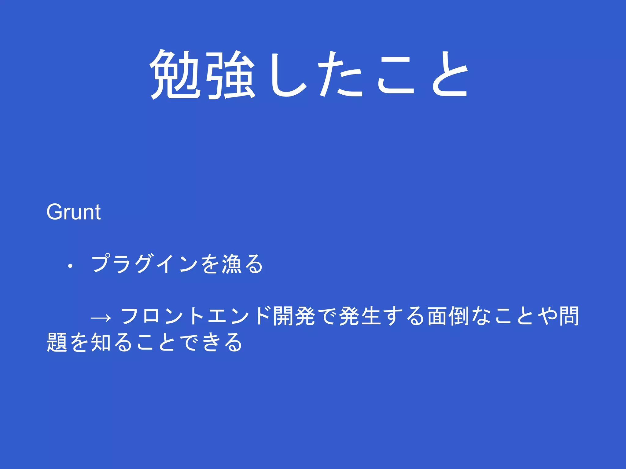 勉強したこと 
Grunt 
• プラグインを漁る 
→ フロントエンド開発で発生する面倒なことや問 
題を知ることできる 
 