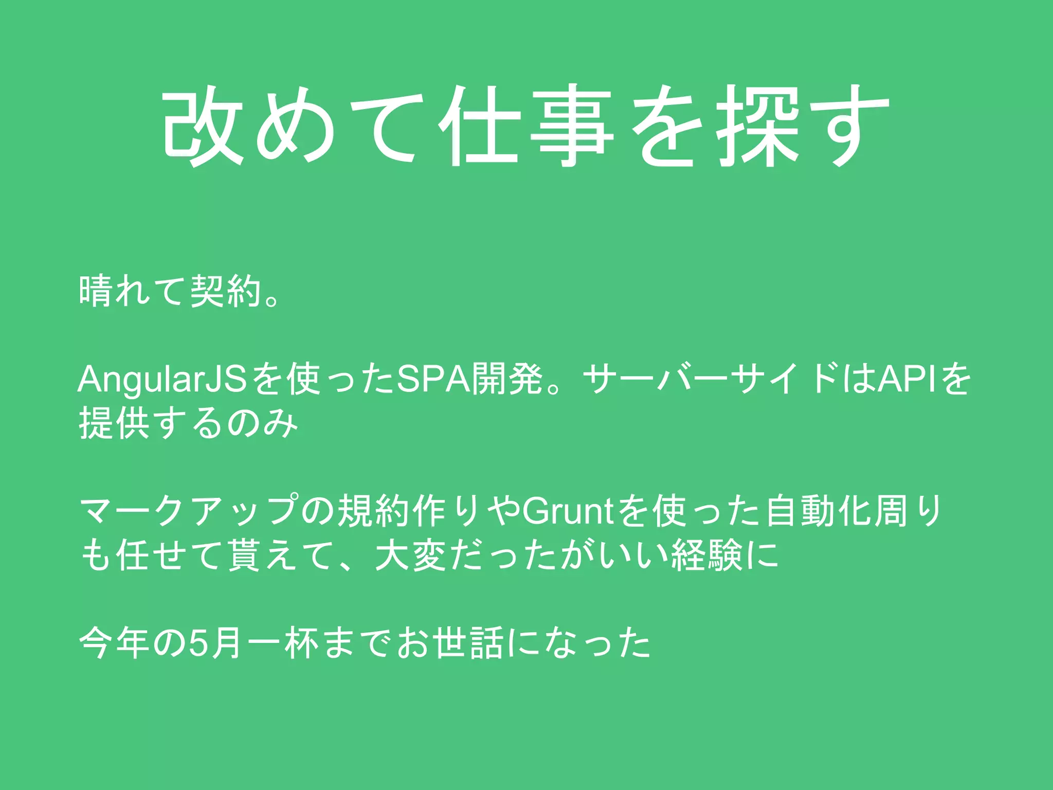 改めて仕事を探す 
晴れて契約。 
AngularJSを使ったSPA開発。サーバーサイドはAPIを 
提供するのみ 
マークアップの規約作りやGruntを使った自動化周り 
も任せて貰えて、大変だったがいい経験に 
今年の5月一杯までお世話になった 
 