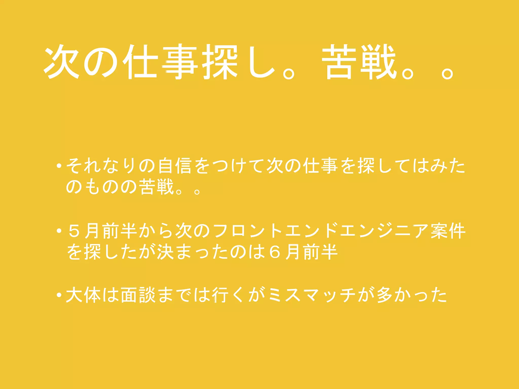 次の仕事探し。苦戦。。 
• それなりの自信をつけて次の仕事を探してはみた 
のものの苦戦。。 
• ５月前半から次のフロントエンドエンジニア案件 
を探したが決まったのは６月前半 
• 大体は面談までは行くがミスマッチが多かった 
 