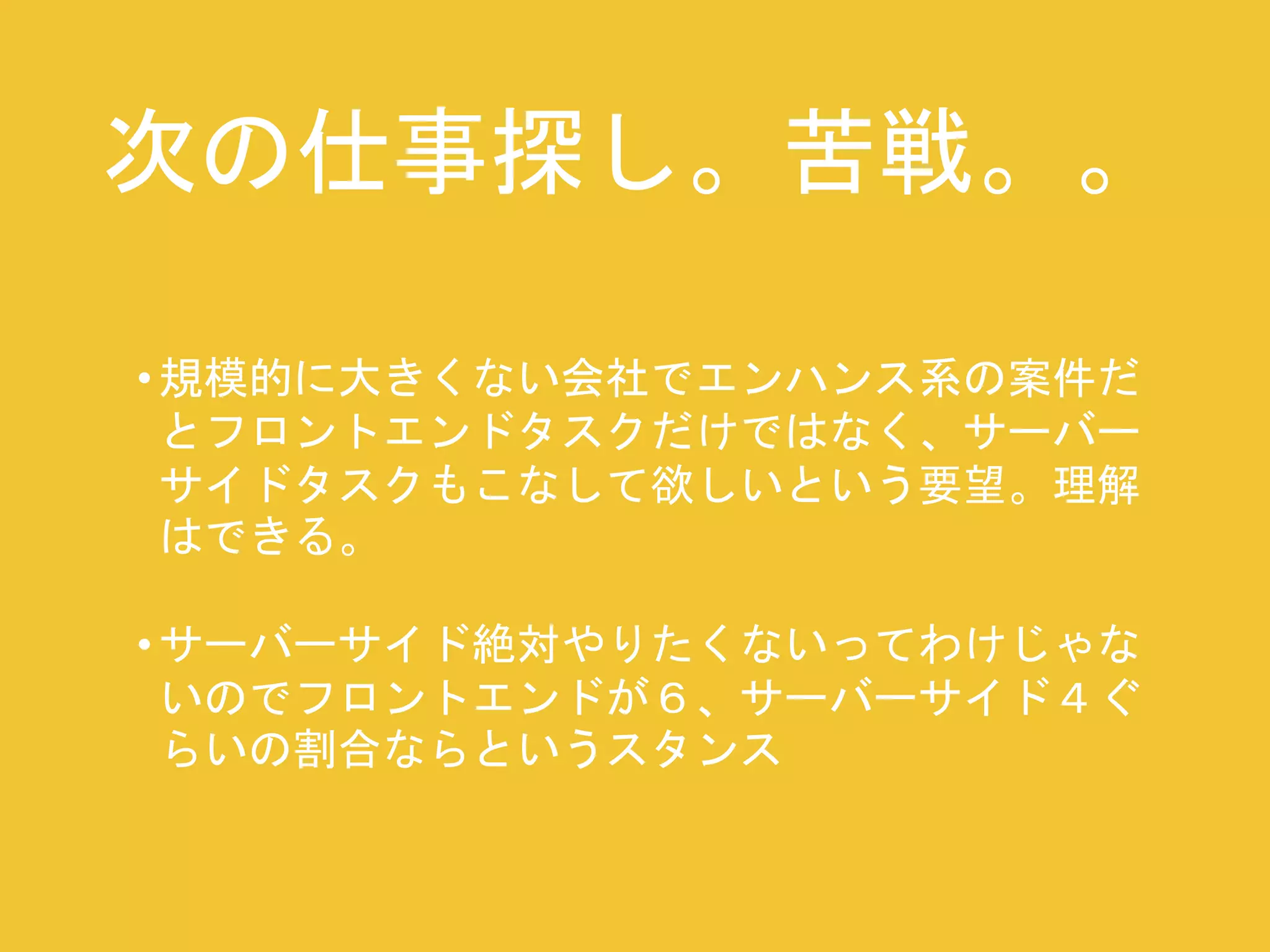 次の仕事探し。苦戦。。 
• 規模的に大きくない会社でエンハンス系の案件だ 
とフロントエンドタスクだけではなく、サーバー 
サイドタスクもこなして欲しいという要望。理解 
はできる。 
• サーバーサイド絶対やりたくないってわけじゃな 
いのでフロントエンドが６、サーバーサイド４ぐ 
らいの割合ならというスタンス 
 