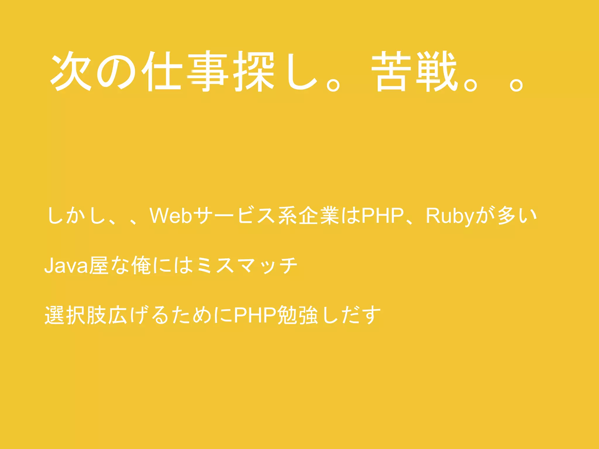 次の仕事探し。苦戦。。 
しかし、、Webサービス系企業はPHP、Rubyが多い 
Java屋な俺にはミスマッチ 
選択肢広げるためにPHP勉強しだす 
 