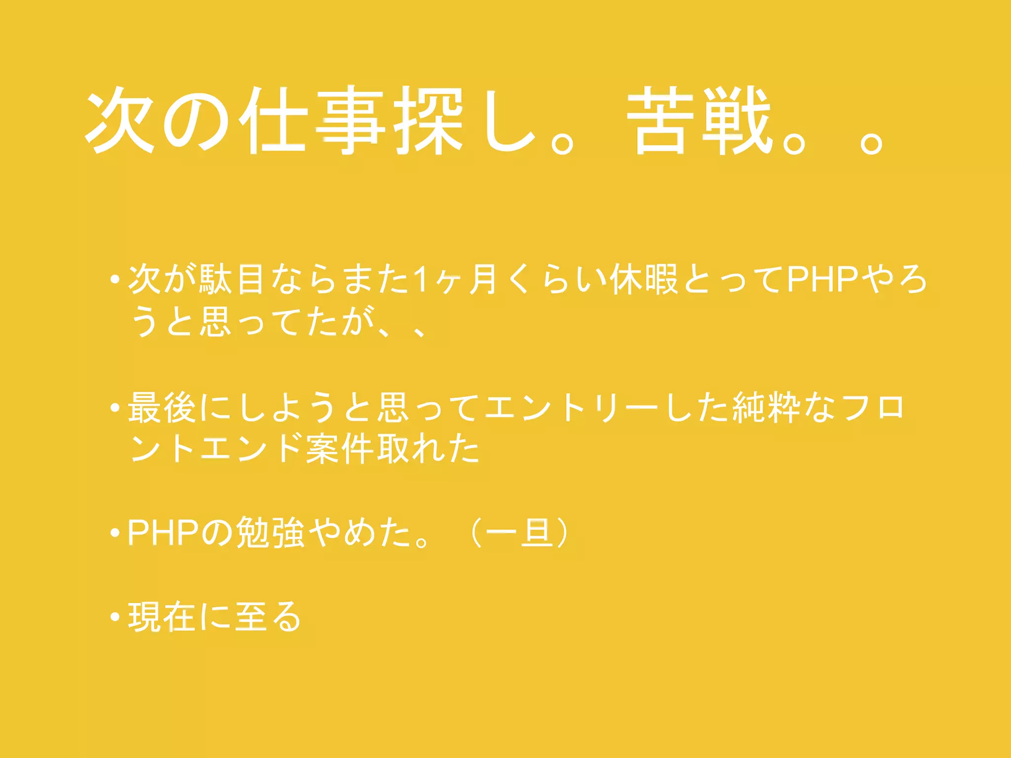 次の仕事探し。苦戦。。 
• 次が駄目ならまた1ヶ月くらい休暇とってPHPやろ 
うと思ってたが、、 
• 最後にしようと思ってエントリーした純粋なフロ 
ントエンド案件取れた 
•PHPの勉強やめた。（一旦） 
• 現在に至る 
 