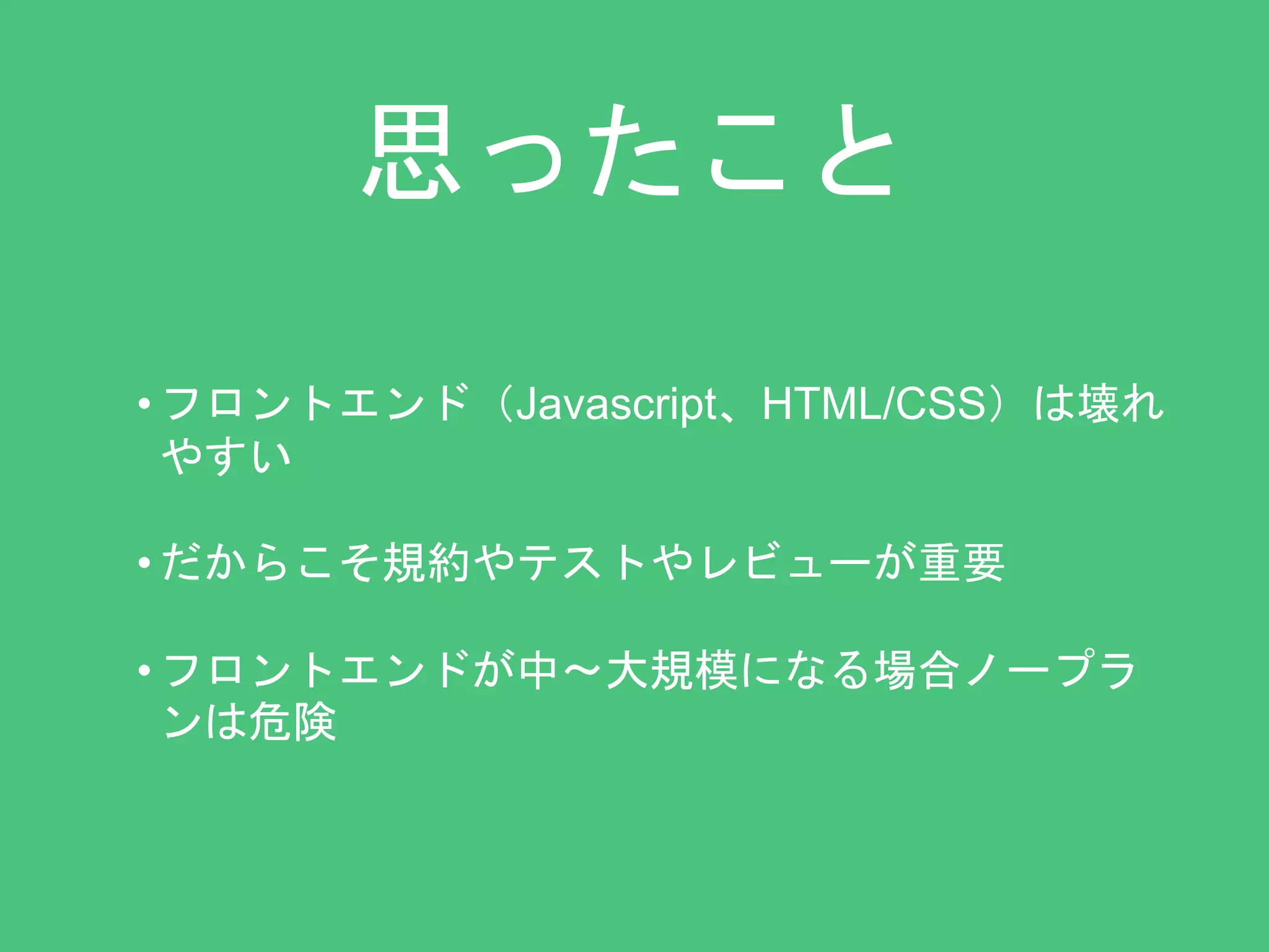 思ったこと 
• フロントエンド（Javascript、HTML/CSS）は壊れ 
やすい 
• だからこそ規約やテストやレビューが重要 
• フロントエンドが中〜大規模になる場合ノープラ 
ンは危険 
 