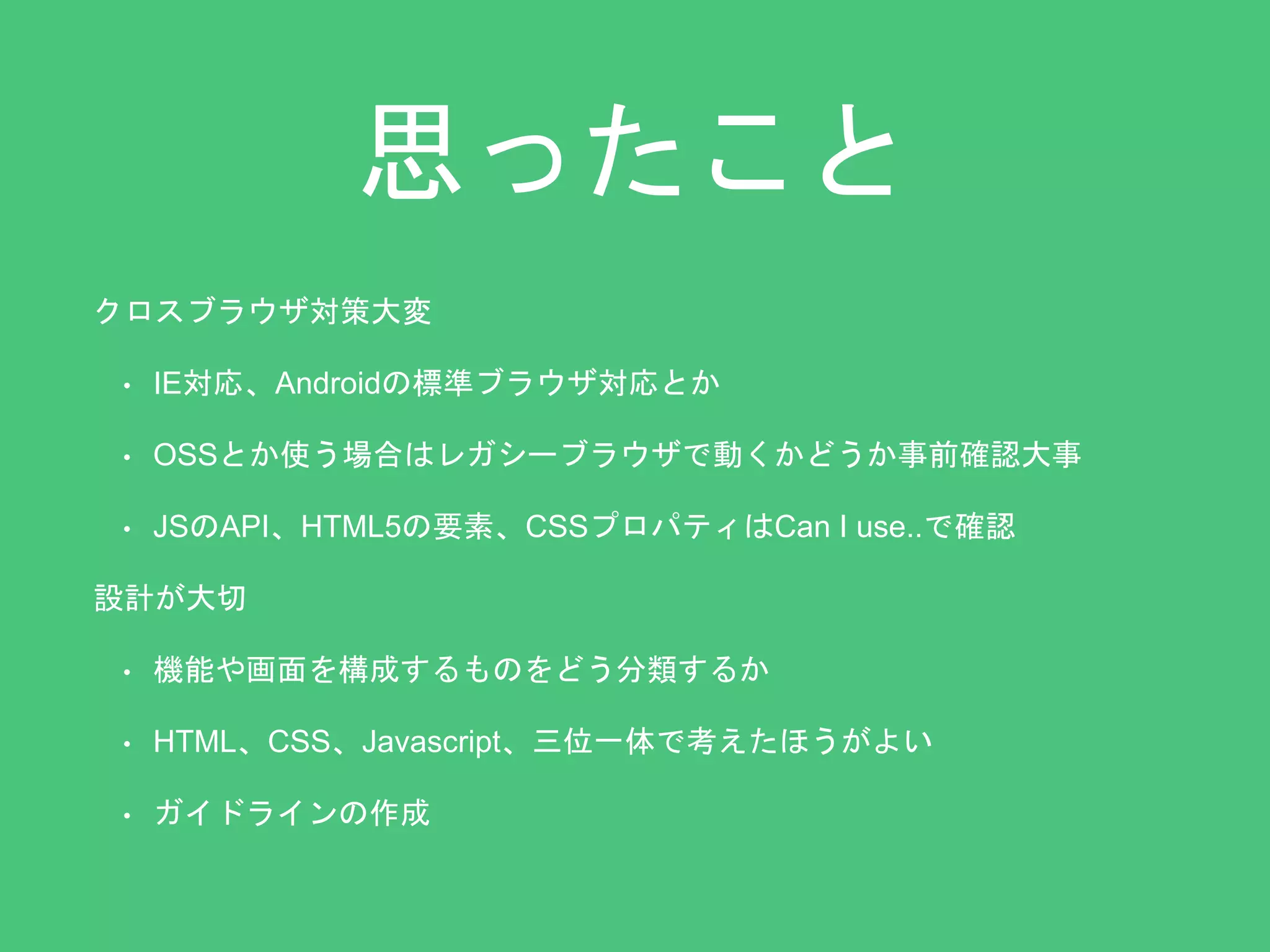 思ったこと 
クロスブラウザ対策大変 
• IE対応、Androidの標準ブラウザ対応とか 
• OSSとか使う場合はレガシーブラウザで動くかどうか事前確認大事 
• JSのAPI、HTML5の要素、CSSプロパティはCan I use..で確認 
設計が大切 
• 機能や画面を構成するものをどう分類するか 
• HTML、CSS、Javascript、三位一体で考えたほうがよい 
• ガイドラインの作成 
 