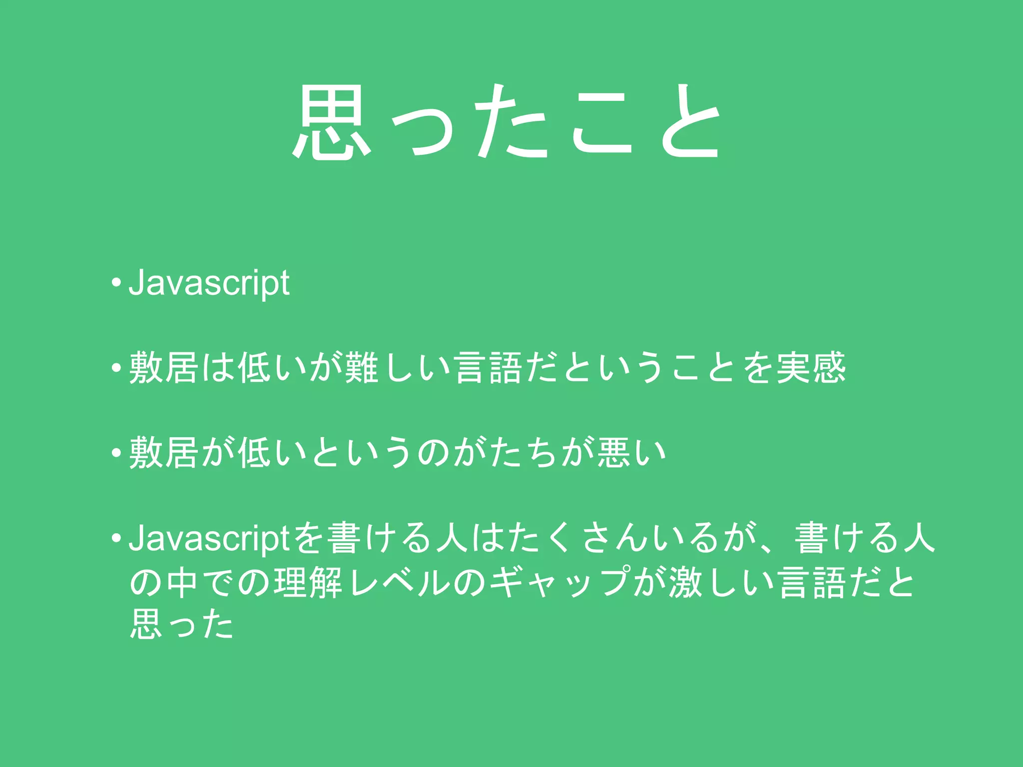 思ったこと 
• Javascript 
• 敷居は低いが難しい言語だということを実感 
• 敷居が低いというのがたちが悪い 
• Javascriptを書ける人はたくさんいるが、書ける人 
の中での理解レベルのギャップが激しい言語だと 
思った 
 