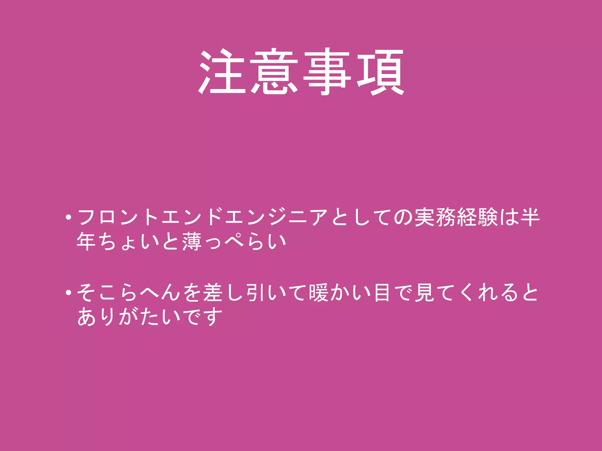 注意事項 
• フロントエンドエンジニアとしての実務経験は半 
年ちょいと薄っぺらい 
• そこらへんを差し引いて暖かい目で見てくれると 
ありがたいです 
 