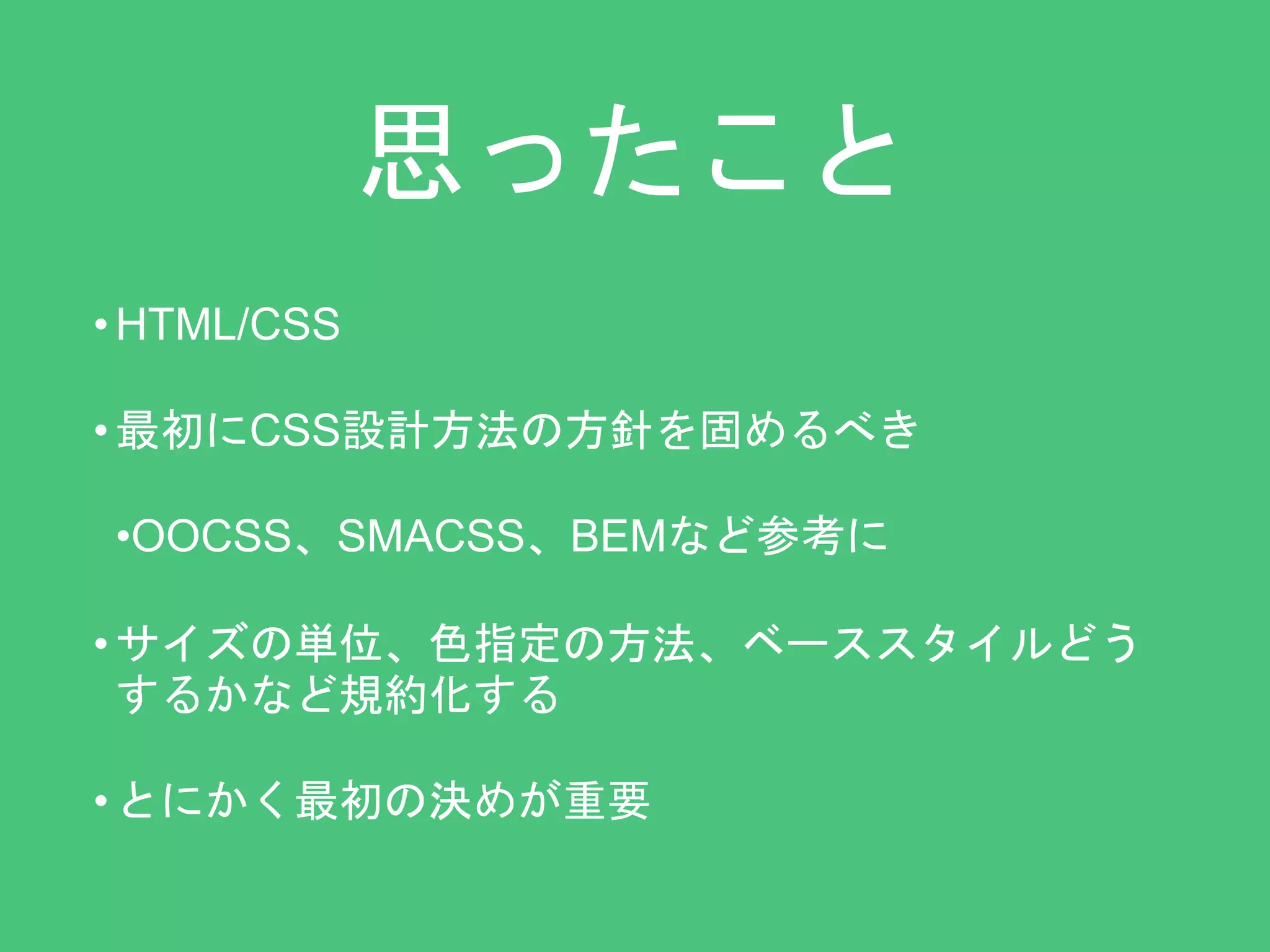 思ったこと 
•HTML/CSS 
• 最初にCSS設計方法の方針を固めるべき 
•OOCSS、SMACSS、BEMなど参考に 
• サイズの単位、色指定の方法、ベーススタイルどう 
するかなど規約化する 
• とにかく最初の決めが重要 
 