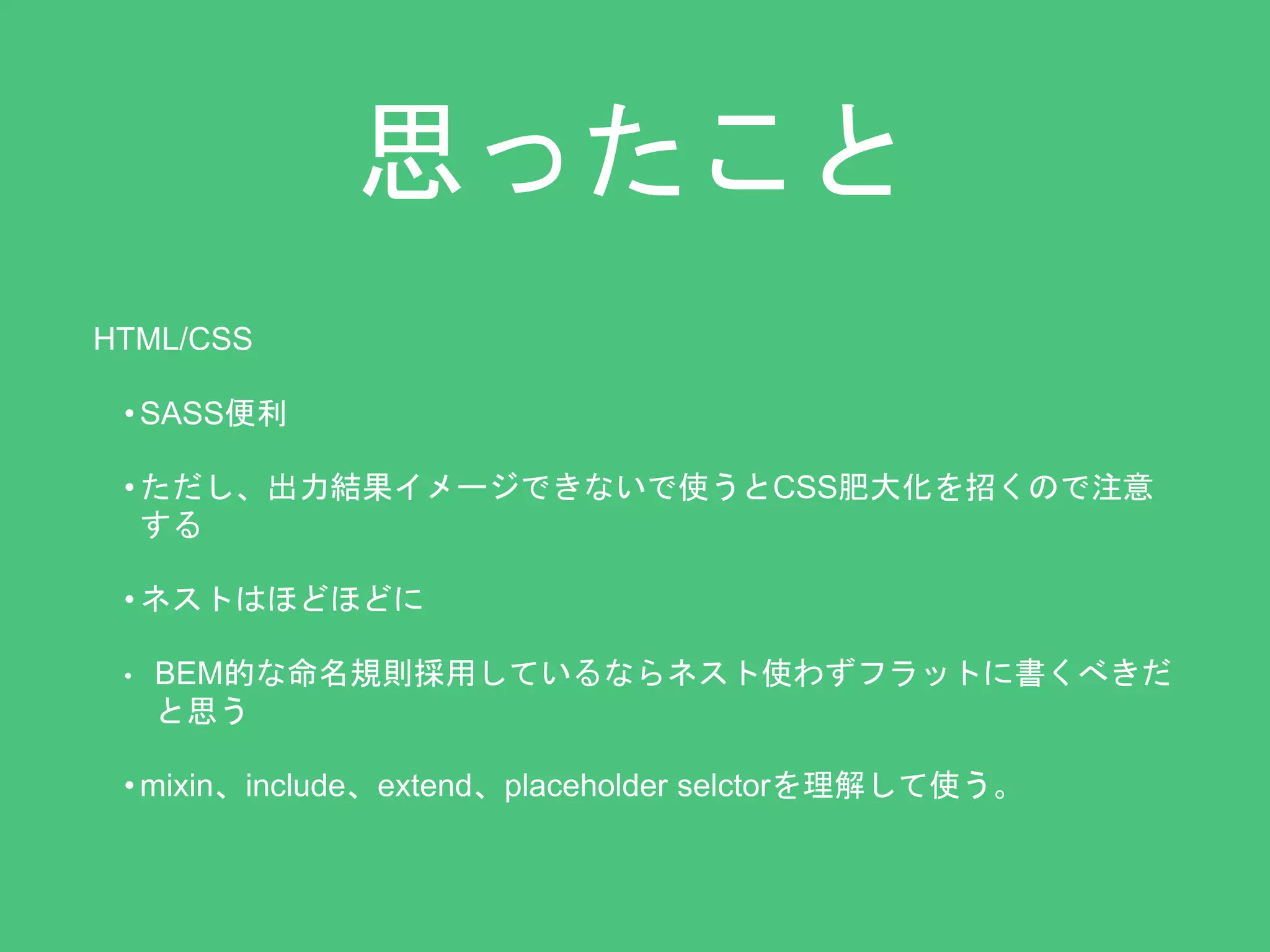 思ったこと 
HTML/CSS 
•SASS便利 
• ただし、出力結果イメージできないで使うとCSS肥大化を招くので注意 
する 
• ネストはほどほどに 
• BEM的な命名規則採用しているならネスト使わずフラットに書くべきだ 
と思う 
• mixin、include、extend、placeholder selctorを理解して使う。 
 