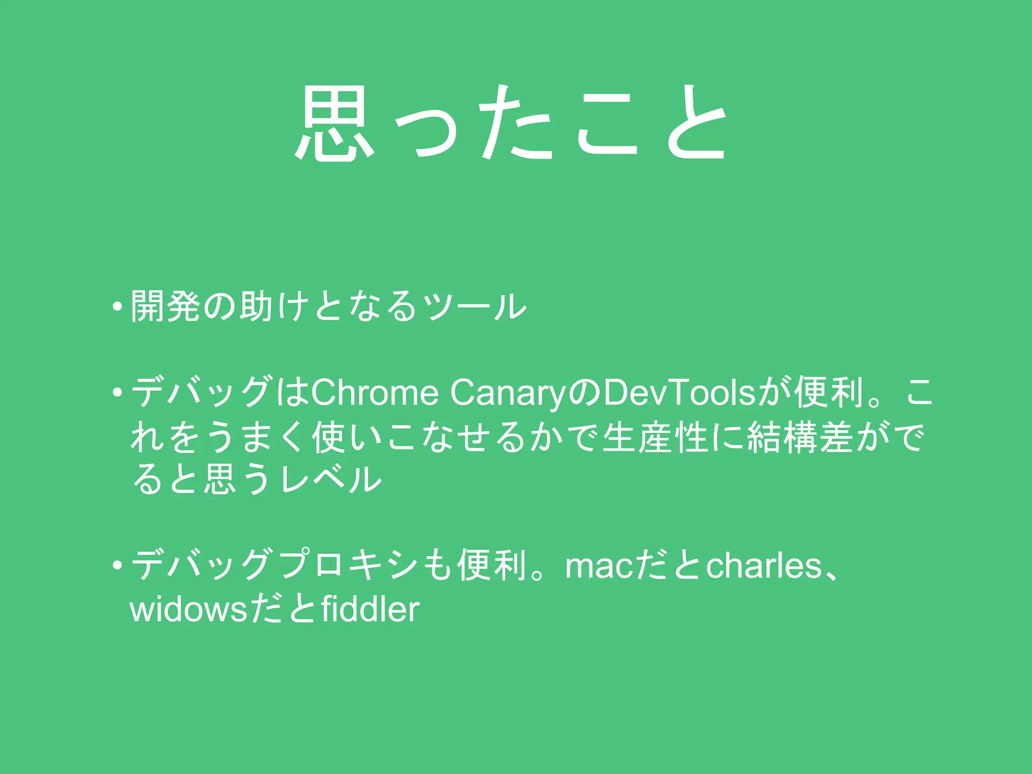 思ったこと 
• 開発の助けとなるツール 
• デバッグはChrome CanaryのDevToolsが便利。こ 
れをうまく使いこなせるかで生産性に結構差がで 
ると思うレベル 
• デバッグプロキシも便利。macだとcharles、 
widowsだとfiddler 
 
