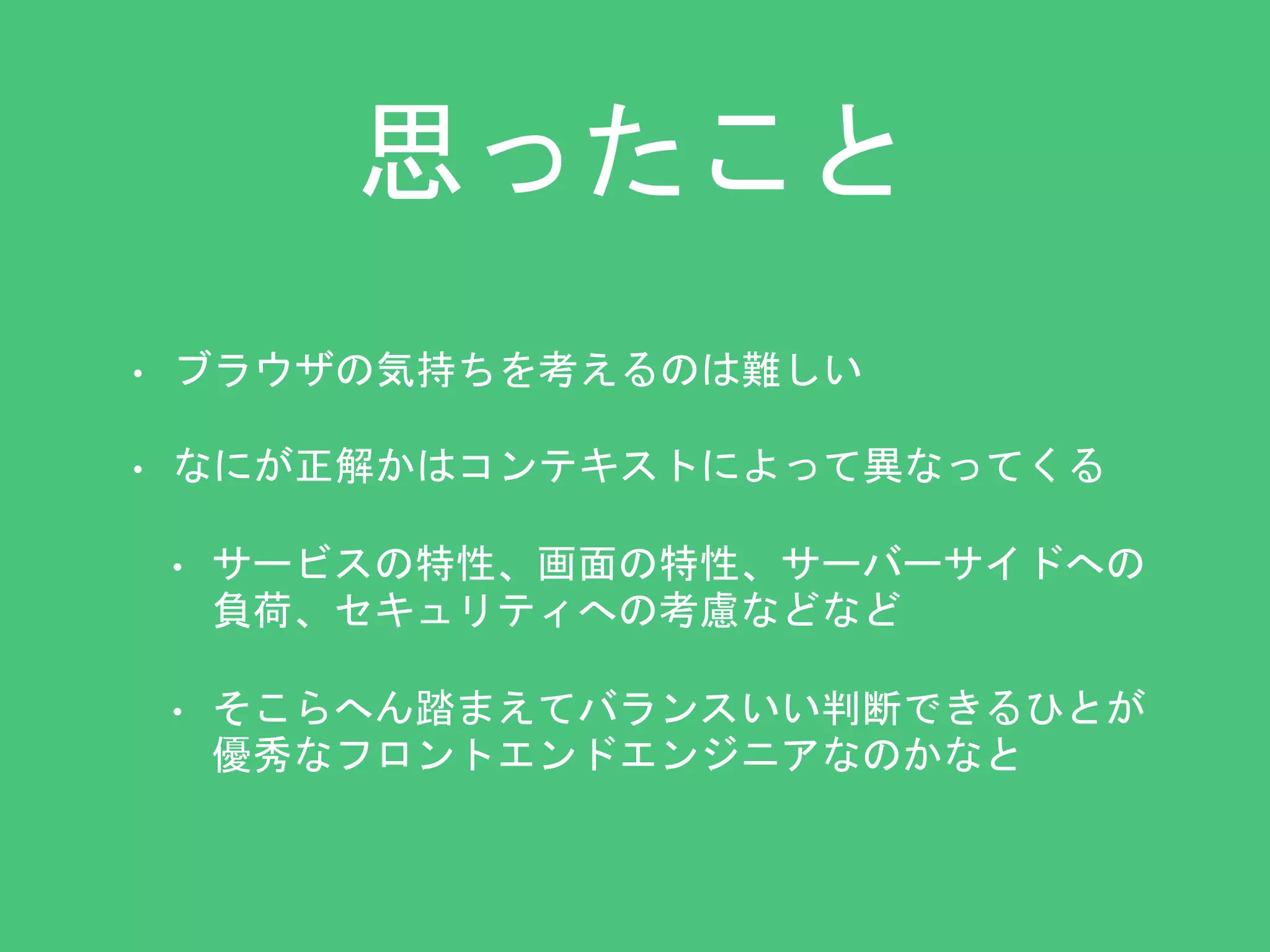 思ったこと 
• ブラウザの気持ちを考えるのは難しい 
• なにが正解かはコンテキストによって異なってくる 
• サービスの特性、画面の特性、サーバーサイドへの 
負荷、セキュリティへの考慮などなど 
• そこらへん踏まえてバランスいい判断できるひとが 
優秀なフロントエンドエンジニアなのかなと 
 